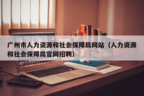 广州市人力资源和社会保障局网站(人力资源和社会保障局官网招聘)
