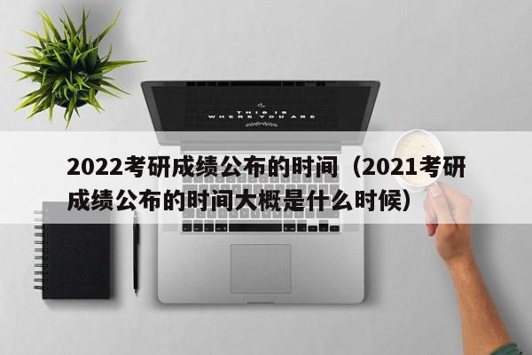 2022考研成绩公布的时间(2021考研成绩公布的时间大概是什么时候)