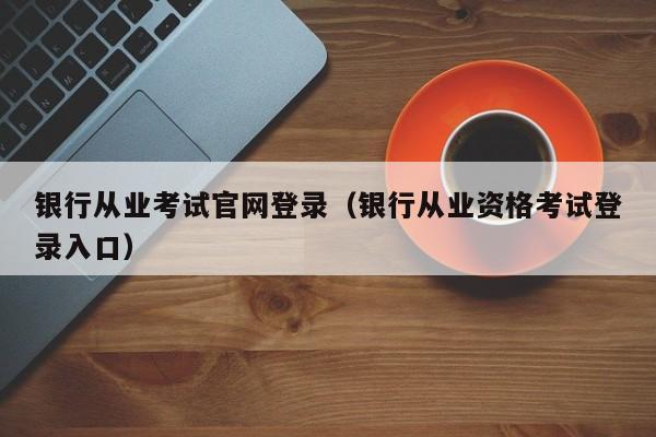 银行从业考试官网登录(银行从业资格考试登录入口)