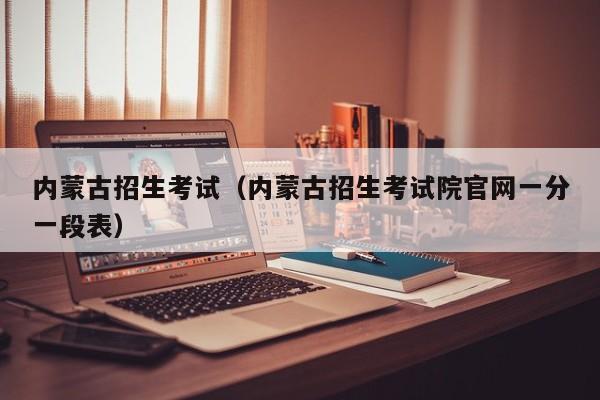 内蒙古招生考试(内蒙古招生考试院官网一分一段表)