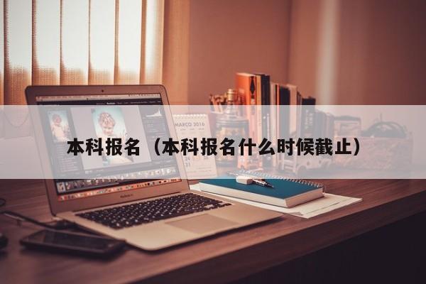 本科报名(本科报名什么时候截止)