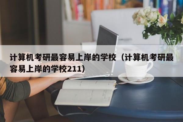 计算机考研最容易上岸的学校(计算机考研最容易上岸的学校211)