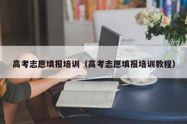 高考志愿填报培训(高考志愿填报培训教程)