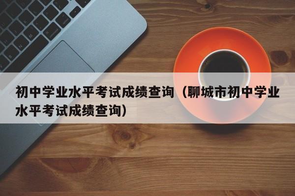 初中学业水平考试成绩查询(聊城市初中学业水平考试成绩查询)