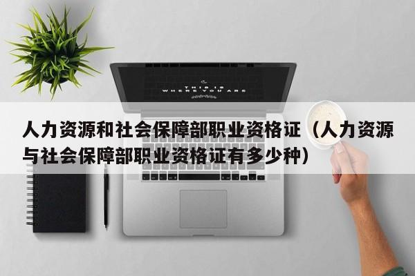 人力资源和社会保障部职业资格证(人力资源与社会保障部职业资格证有多少种)
