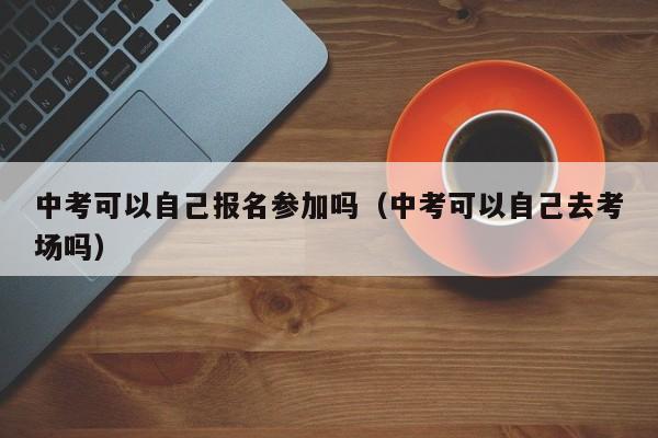 中考可以自己报名参加吗(中考可以自己去考场吗)