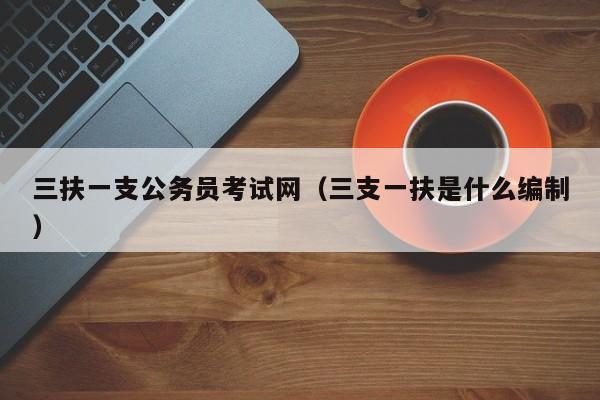 三扶一支公务员考试网(三支一扶是什么编制)