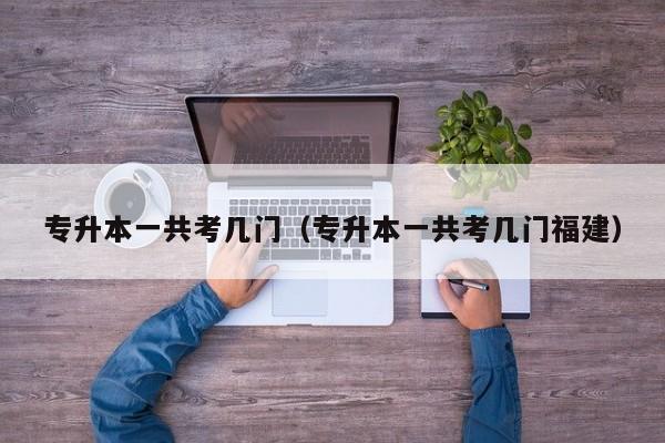 专升本一共考几门(专升本一共考几门福建)