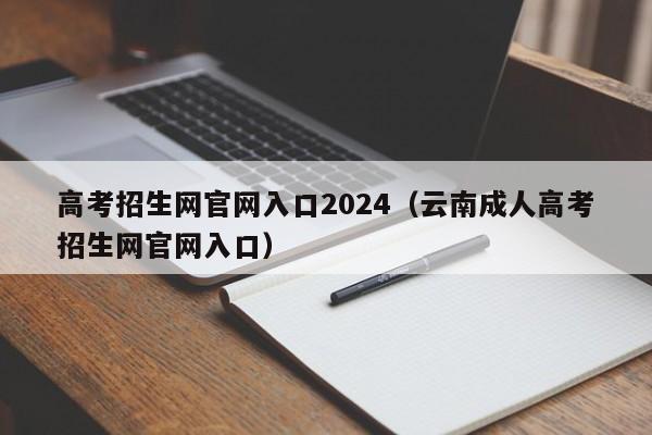 高考招生网官网入口2024(云南成人高考招生网官网入口)