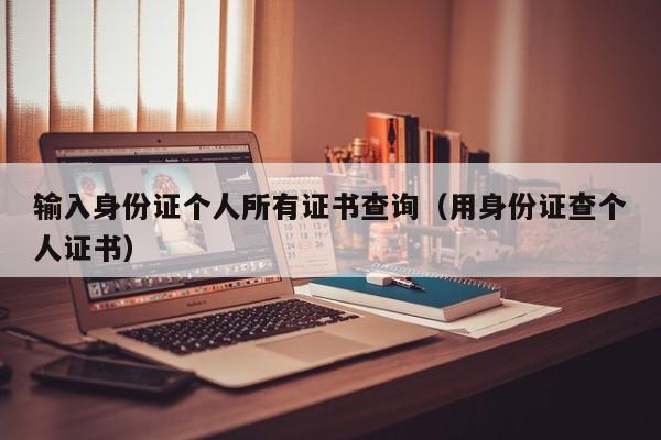 输入身份证个人所有证书查询(用身份证查个人证书)