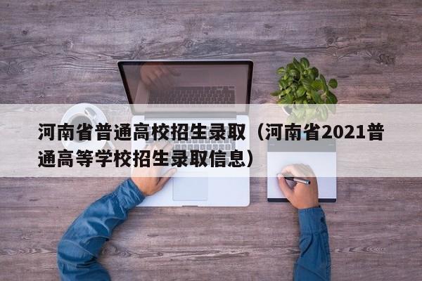 河南省普通高校招生录取(河南省2021普通高等学校招生录取信息)