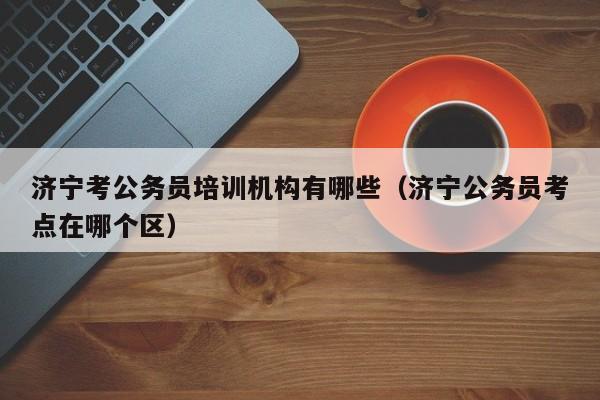济宁考公务员培训机构有哪些(济宁公务员考点在哪个区)