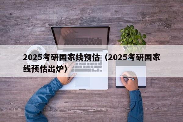 2025考研国家线预估(2025考研国家线预估出炉)