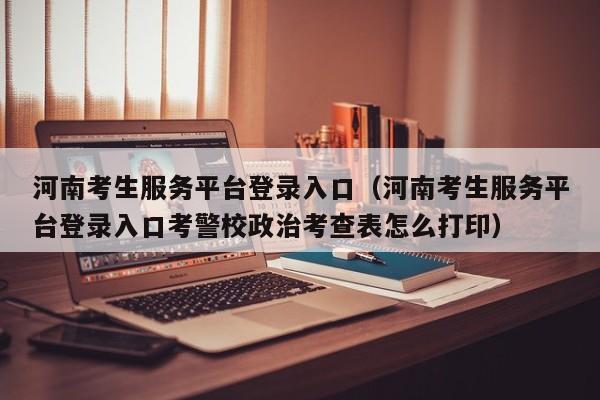 河南考生服务平台登录入口(河南考生服务平台登录入口考警校政治考查表怎么打印)