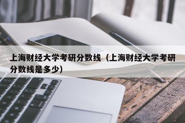 上海财经大学考研分数线(上海财经大学考研分数线是多少)