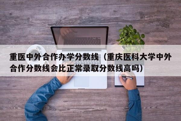 重医中外合作办学分数线(重庆医科大学中外合作分数线会比正常录取分数线高吗)