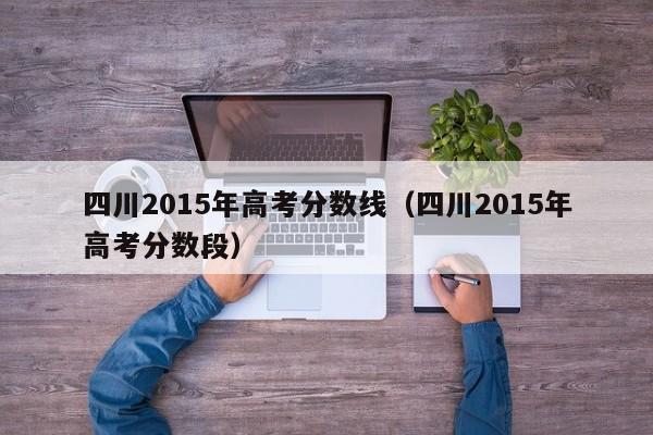 四川2015年高考分数线(四川2015年高考分数段)