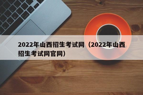 2022年山西招生考试网(2022年山西招生考试网官网)