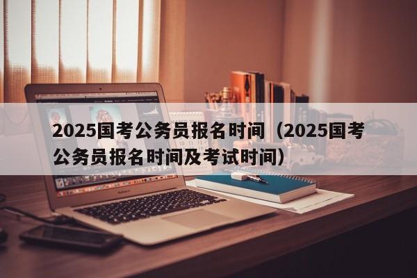2025国考公务员报名时间(2025国考公务员报名时间及考试时间)