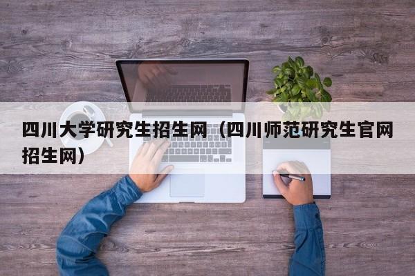 四川大学研究生招生网(四川师范研究生官网招生网)