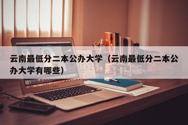 云南最低分二本公办大学(云南最低分二本公办大学有哪些)