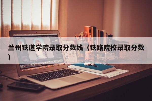 兰州铁道学院录取分数线(铁路院校录取分数)