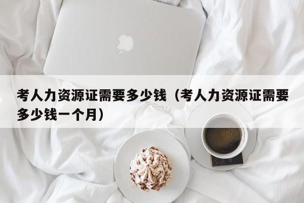 考人力资源证需要多少钱(考人力资源证需要多少钱一个月)