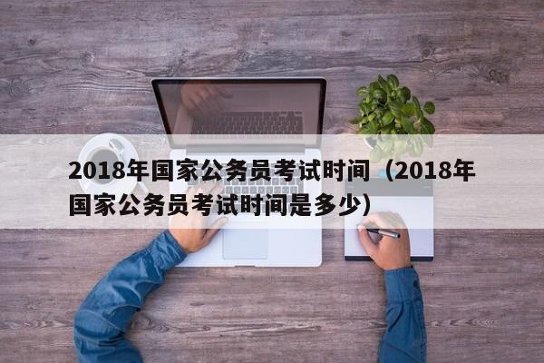 2018年国家公务员考试时间(2018年国家公务员考试时间是多少)