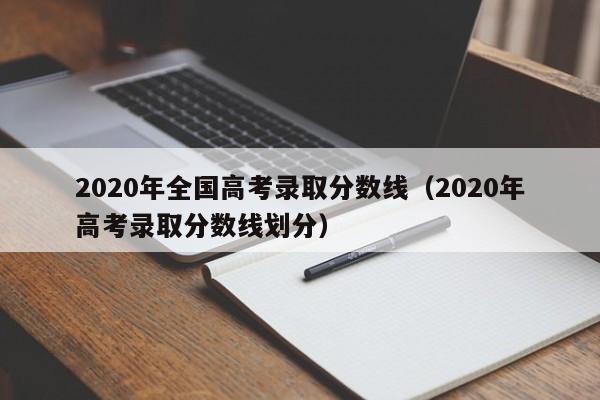 2020年全国高考录取分数线(2020年高考录取分数线划分)
