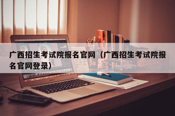 广西招生考试院报名官网(广西招生考试院报名官网登录)