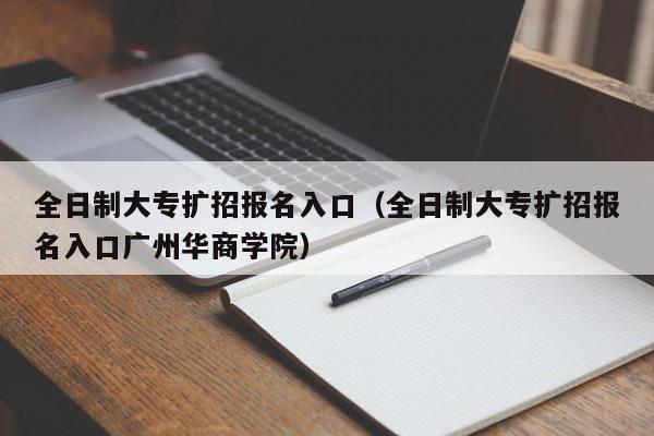 全日制大专扩招报名入口(全日制大专扩招报名入口广州华商学院)