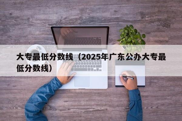 大专最低分数线(2025年广东公办大专最低分数线)