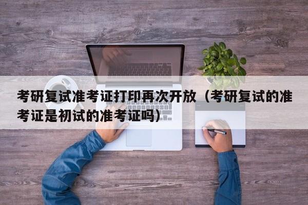 考研复试准考证打印再次开放(考研复试的准考证是初试的准考证吗)