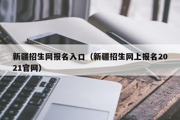 新疆招生网报名入口(新疆招生网上报名2021官网)