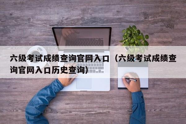 六级考试成绩查询官网入口(六级考试成绩查询官网入口历史查询)