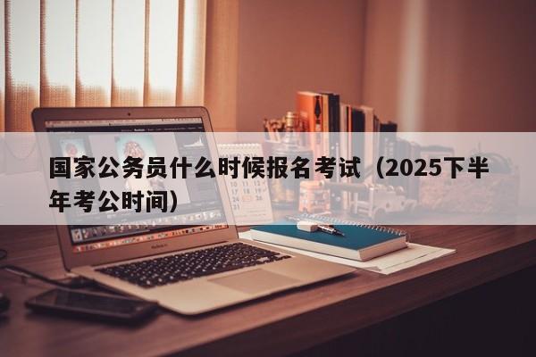 国家公务员什么时候报名考试(2025下半年考公时间)