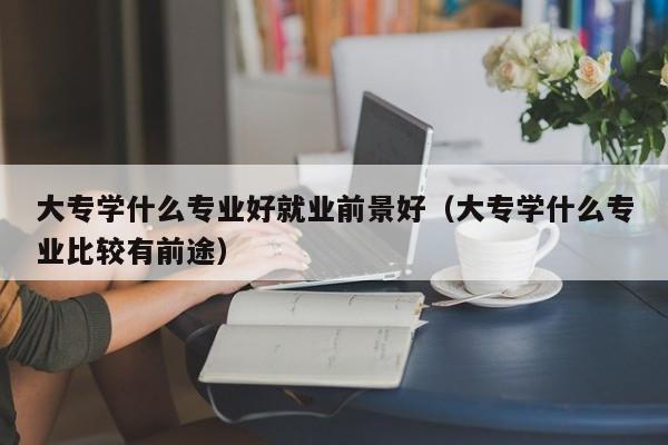 大专学什么专业好就业前景好(大专学什么专业比较有前途)