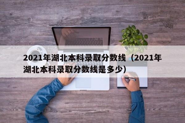 2021年湖北本科录取分数线(2021年湖北本科录取分数线是多少)