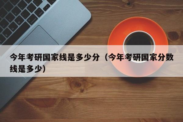 今年考研国家线是多少分(今年考研国家分数线是多少)
