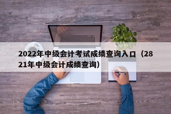 2022年中级会计考试成绩查询入口(2821年中级会计成绩查询)