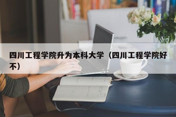 四川工程学院升为本科大学(四川工程学院好不)