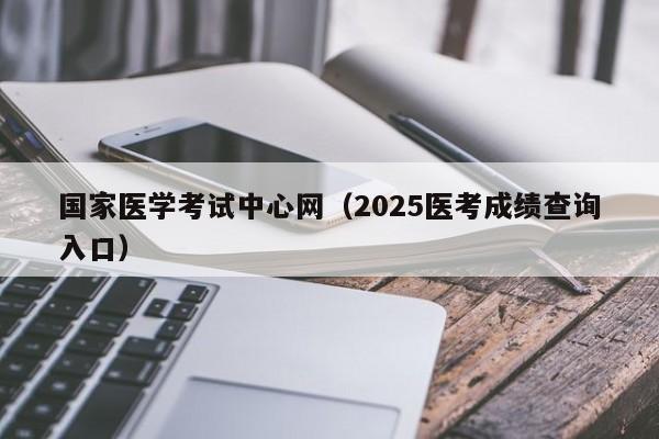 国家医学考试中心网(2025医考成绩查询入口)
