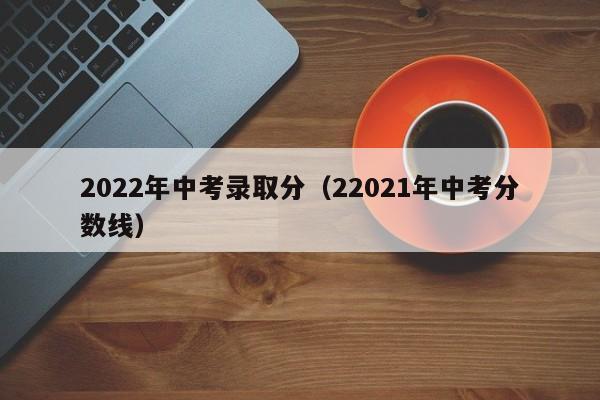 2022年中考录取分(22021年中考分数线)