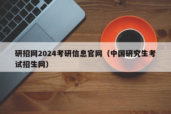 研招网2024考研信息官网(中国研究生考试招生网)