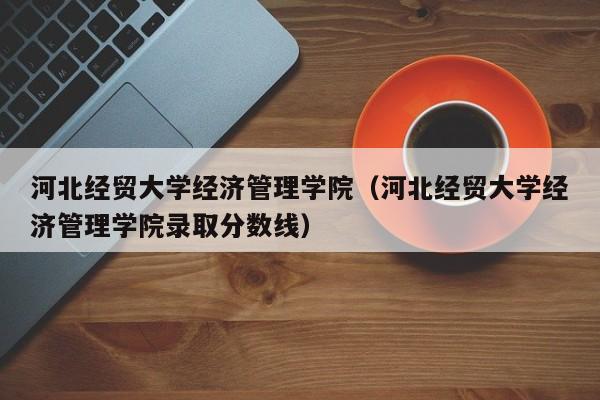 河北经贸大学经济管理学院(河北经贸大学经济管理学院录取分数线)