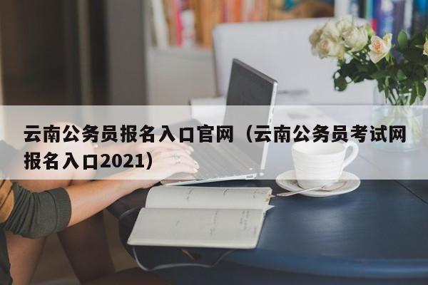 云南公务员报名入口官网(云南公务员考试网报名入口2021)