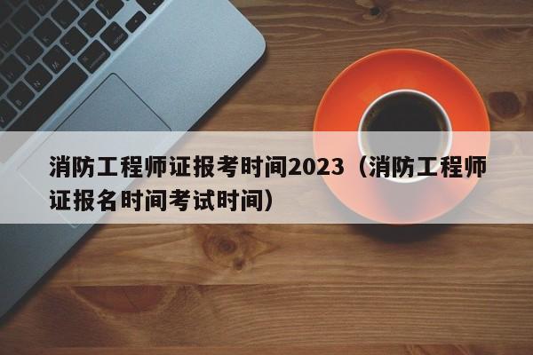 消防工程师证报考时间2023(消防工程师证报名时间考试时间)