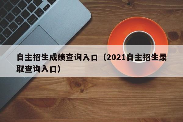 自主招生成绩查询入口(2021自主招生录取查询入口)