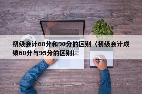 初级会计60分和90分的区别(初级会计成绩60分与95分的区别)