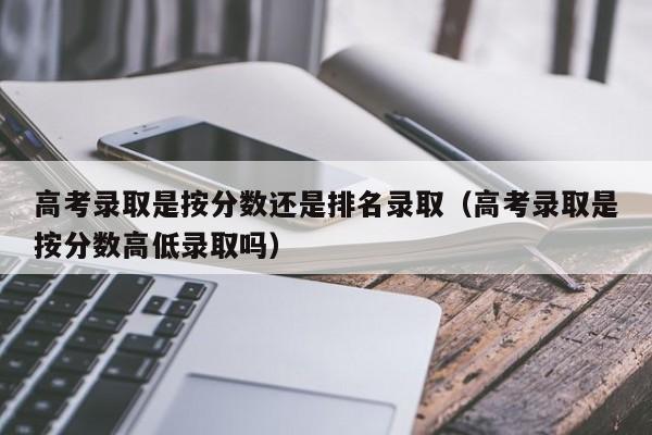 高考录取是按分数还是排名录取(高考录取是按分数高低录取吗)
